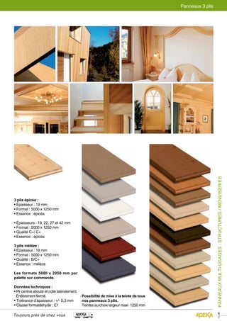 PANNEAUX MULTI-USAGES : STRUCTURES / MENUISERIES 
67 
3 plis épicéa : 
• Épaisseur : 19 mm 
• Format : 5000 x 1250 mm 
• Essence : épicéa 
• Épaisseurs : 19, 22, 27 et 42 mm 
• Format : 5000 x 1250 mm 
• Qualité C+/ C+ 
• Essence : épicéa 
3 plis mélèze : 
• Épaisseur : 19 mm 
• Format : 5000 x 1250 mm 
• Qualité : B/C+ 
• Essence : mélèze 
Les formats 5000 x 2050 mm par 
palette sur commande. 
Données techniques : 
• Pli central abouté et collé latéralement. 
Entièrement fermé. 
• Tolérance d’épaisseur : +/- 0,3 mm 
• Classe formaldéhyde : E1 
Toujours près de chez vous 
Panneaux 3 plis 
Possibilité de mise à la teinte de tous 
nos panneaux 3 plis. 
Teintes au choix largeur maxi 1250 mm 
 