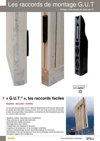 Divisez votre temps de pose par 2 ! 
« G.U.T.® », les raccords faciles 
Rapidité - Sécurité - Solidité 
Le raccord de montage G.U.T.® (Brevet déposé) permet la pose rationnelle 
et rapide des éléments ossature bois. Les raccords sont très résistants, 
à base de polyamides recyclables. La fixation se fait facilement par des 
vis à bois à tête conique. 
• Système stable, insensible aux intempéries. 
• Pose précise et rapide des éléments. 
• Emboîtement rapide et précis. 
• Montage facile sans effort. 
• Indépendant de l’épaisseur de paroi. 
• Logistique de production et de montage simplifiée. 
• Largeur d’assemblage et pont thermique réduits au minimum. 
• Étanchéité à l’air par écrasement d’un joint à disposer entre les éléments. 
• Excellent rapport prix-rendement. 
Une distribution nationale 
 