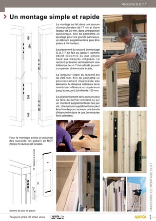 89 
Un montage simple et rapide 
100 290 290 100 
100 + épaisseur de la semelle 
Schéma de pose de gabarit 
Toujours près de chez vous 
RACCORDS DE MONTAGE G.U.T 
Le montage se fait dans une rainure 
d’une profondeur de 17 mm et d’une 
largeur de 30 mm, dans une position 
quelconque. Afin de permettre un 
ajustage pour les grands panneaux, 
un élément supplémentaire peut être 
prévu à mi-hauteur. 
Le placement du raccord de montage 
G.U.T.® se fait au gabarit comme 
décrit ci-contre ou par simple 
tracé aux mesures indiquées. Le 
raccord présente verticalement une 
tolérance de +/- 7 mm afin de pouvoir 
compenser d’éventuels écarts. 
La longueur totale du raccord est 
de 290 mm. Afin de permettre un 
positionnement impeccable des 
éléments, la distance intérieure de la 
membrure inférieure ou supérieure 
jusqu’au raccord doit être de 100 mm. 
Le positionnement de la rainure peut 
se faire au dernier montant ou sur 
un montant supplémentaire fixé par 
vis. Une rainure supplémentaire peut 
être fraisée pour recevoir une bande 
d’étanchéité dans le cas de modules 
finis complets. 
Pour le montage précis et rationnel 
des raccords, un gabarit en MDF 
(fibres mi-dures) est livrable. 
Raccords G.U.T.® 
 