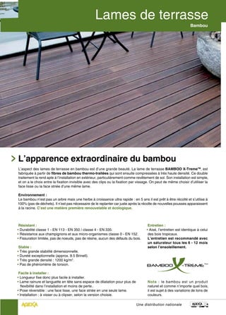 Bambou




L’apparence extraordinaire du bambou
L’aspect des lames de terrasse en bambou est d’une grande beauté. La lame de terrasse BAMBOO X-TremeTM, est
fabriquée à partir de fibres de bambou thermo-traitées qui sont ensuite compressées à très haute densité. Ce double
traitement la rend apte à l’installation en extérieur, particulièrement comme revêtement de sol. Son installation est simple,
et on a le choix entre la fixation invisible avec des clips ou la fixation par vissage. On peut de même choisir d’utiliser la
face lisse ou la face striée d’une même lame.

Environnement :
Le bambou n’est pas un arbre mais une herbe à croissance ultra rapide : en 5 ans il est prêt à être récolté et s’utilise à
100% (pas de déchets). Il n’est pas nécessaire de le replanter car juste après la récolte de nouvelles pousses apparaissent
à la racine. C’est une matière première renouvelable et écologique.



 Résistant :                                                                         Entretien :
• Durabilité classe 1 - EN 113 - EN 350 / classe 4 - EN 335.                        • Aisé, l’entretien est identique à celui
• Résistance aux champignons et aux micro-organismes classe 0 - EN 152.              des bois tropicaux.
• Fissuration limitée, pas de noeuds, pas de résine, aucun des défauts du bois.      L’entretien est recommandé avec
                                                                                     un saturateur tous les 6 - 12 mois
 Stable :                                                                            selon l’ensoleillement.
• Très grande stabilité dimensionnelle.
• Dureté exceptionnelle (approx. 9.5 Brinell).
• Très grande densité : 1200 kg/m3.
• Pas de phénomène de torsion.

 Facile à installer :
• Longueur fixe donc plus facile à installer.
• Lame rainure et languette en tête sans espace de dilatation pour plus de           Nota : le bambou est un produit
   flexibilité dans l’installation et moins de perte..                               naturel et comme n’importe quel bois,
• Pose réversible : une face lisse, une face striée en une seule lame.               il est sujet à des variations de tons de
• Installation : à visser ou à clipser, selon la version choisie.                    couleurs.

                                                                             Une distribution nationale
 