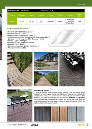 AGEKA®


 Référence : BO - DTHT 170G                     Longueur : 1,85 m

                                                                                                         Rainure
   Essence      Épaisseur       Largeur       Rainure         Bords         Finition      Surface
                                                                                                         en bout

                                                                                         Réversible
   Bambou         20 mm         137 mm          Oui         Chanfrein       Nature       1 face lisse      Oui
                                                                                        1 face striée


Caractéristiques Techniques :

• Durabilité (EN113/EN350-1) : Classe 1
• Durabilité (EN335) : Classe 4
• Résistance aux champignons : Classe 0
• Stabilité dimensionnelle : 24h submergée dans de l´eau à 20° C
  Longueur : +0,1% Largeur : +0,9% Épaisseur : +2,4%
• Densité : Approx. 1200kg/m3
• Dureté (EN1534) : 9,5 kg/mm2 (Brinell)
• Élasticité : 10737 N/mm2
• Résistance mécanique (EN408) : 50,30 N/mm2
• Classe de résistance : D50




                                       Apparence et couleur :
                                       La lame de Bambou est un produit naturel qui peut varier en couleur, veine
                                       et aspect. La couleur peut changer au fil du temps et suivant la régularité de
                                       l’entretien. La lame a une couleur marron foncée durant l’installation. Elle
                                       deviendra plus claire au bout de quelques semaines. BAMBOO X-TREME™
                                       montre une veine et une structure similaire aux autres bois durs, mais les
                                       caractéristiques du bambou restent néanmoins identifiables et offrent au
                                       produit cet aspect unique et vivant.




                                                                                                                        10
Toujours près de chez vous                                                                                              11
 