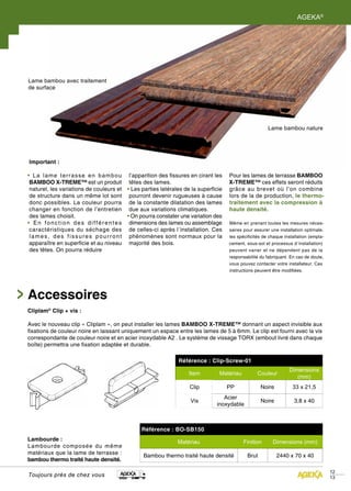 AGEKA®




Lame bambou avec traitement
de surface




                                                                                                        Lame bambou nature




Important :

• La lame terrasse en bambou               l’apparition des fissures en cirant les   Pour les lames de terrasse BAMBOO
 BAMBOO X-TREME™ est un produit            têtes des lames.                          X-TREME™ ces effets seront réduits
 naturel, les variations de couleurs et   • Les parties latérales de la superficie   grâce au brevet où l’on combine
 de structure dans un même lot sont        pourront devenir rugueuses à cause        lors de la de production, le thermo-
 donc possibles. La couleur pourra         de la constante dilatation des lames      traitement avec la compression à
 changer en fonction de l’entretien        due aux variations climatiques.           haute densité.
 des lames choisit.                       • On pourra constater une variation des
• En fonction des différentes              dimensions des lames ou assemblage        Même en prenant toutes les mesures néces-
 caractéristiques du séchage des           de celles-ci après l´installation. Ces    saires pour assurer une installation optimale,
 lames, des fissures pourront              phénomènes sont normaux pour la           les spécificités de chaque installation (empla-
 apparaître en superficie et au niveau     majorité des bois.                        cement, sous-sol et processus d´installation)
 des têtes. On pourra réduire                                                        peuvent varier et ne dépendent pas de la
                                                                                     responsabilité du fabriquant. En cas de doute,
                                                                                     vous pouvez contacter votre installateur. Ces
                                                                                     instructions peuvent être modifiées.




Accessoires
Cliplam® Clip + vis :

Avec le nouveau clip « Cliplam », on peut installer les lames BAMBOO X-TREME™ donnant un aspect invisible aux
fixations de couleur noire en laissant uniquement un espace entre les lames de 5 à 6mm. Le clip est fourni avec la vis
correspondante de couleur noire et en acier inoxydable A2 . Le système de vissage TORX (embout livré dans chaque
boîte) permettra une fixation adaptée et durable.

                                                               Référence : Clip-Screw-01
                                                                                                                  Dimensions
                                                                    Item        Matériau           Couleur
                                                                                                                     (mm)
                                                                    Clip             PP              Noire          33 x 21,5
                                                                                  Acier
                                                                    Vis                              Noire           3,8 x 40
                                                                               inoxydable



                                                Référence : BO-SB150
Lambourde :                                                    Matériau                     Finition      Dimensions (mm)
Lambourde composée du même
matériaux que la lame de terrasse :
                                                Bambou thermo traité haute densité            Brut           2440 x 70 x 40
bambou thermo traité haute densité.

                                                                                                                                       12
Toujours près de chez vous                                                                                                             13
 