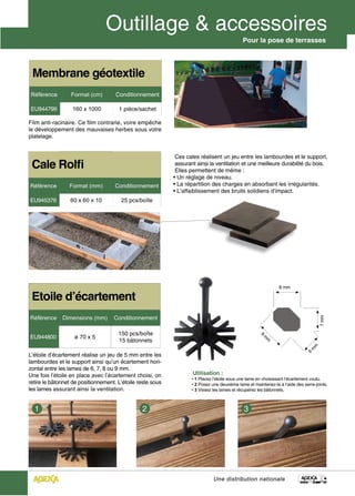 Pour la pose de terrasses




 Membrane géotextile
Référence         Format (cm)        Conditionnement

EU944799          160 x 1000          1 pièce/sachet

Film anti-racinaire. Ce film contrarie, voire empêche
le développement des mauvaises herbes sous votre
platelage.


                                                             Ces cales réalisent un jeu entre les lambourdes et le support,
 Cale Rolfi                                                  assurant ainsi la ventilation et une meilleure durabilité du bois.
                                                             Elles permettent de même :
                                                            • Un réglage de niveau.
Référence        Format (mm)         Conditionnement        • La répartition des charges en absorbant les irrégularités.
                                                            • L’affaiblissement des bruits solidiens d’impact.
EU945379         60 x 60 x 10          25 pcs/boîte




                                                                                                                 8 mm

 Etoile d’écartement
                                    Conditionnement
                                                                                                                                     7 mm
Référence     Dimensions (mm)

                                      150 pcs/boîte
EU944800           ø 70 x 5
                                                                                                      9
                                                                                                        m




                                      15 bâtonnets
                                                                                                         m




                                                                                                                                 m
                                                                                                                                m
                                                                                                                               6




L’étoile d’écartement réalise un jeu de 5 mm entre les
lambourdes et le support ainsi qu’un écartement hori-
zontal entre les lames de 6, 7, 8 ou 9 mm.
Une fois l’étoile en place avec l’écartement choisi, on             Utilisation :
                                                                    • 1 Placez l’étoile sous une lame en choisissant l’écartement voulu.
retire le bâtonnet de positionnement. L’étoile reste sous           • 2 Posez une deuxième lame et maintenez-la à l’aide des serre-joints.
les lames assurant ainsi la ventilation.                            • 3 Vissez les lames et récupérez les bâtonnets.




                                                                               Une distribution nationale
 
