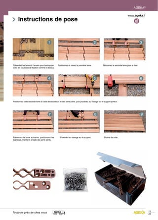 AGEKA®



      Instructions de pose




Présentez les lames à l’envers pour les équiper     Positionnez et vissez la première lame.              Retournez le seconde lame pour la fixer.
avec les coulisses de fixation comme ci-dessus.




Positionnez cette seconde lame à l’aide des écarteurs et des serre-joints. puis procédez au vissage sur le support porteur.




Présentez la lame suivante, positionnez les            Procédez au vissage sur le support.                Et ainsi de suite...
écarteurs, maintenir à l’aide des serre-joints.




                                                                                                                                                     22
Toujours près de chez vous
                                                                                                                                                     23
 