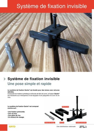 Système de fixation invisible
Une pose simple et rapide
Le système de fixation Gecko® est étudié pour des lames avec rainures
latérales.
Composée de matière synthétique renforcée de fibre de verre, la fixation Gecko®
est résistante aux intempéries et est équipée d’une plaquette et d’une vis en
inox.




Le système de fixation Gecko® est composé
comme suit :

• Une fixation prémontée.
• Une vis inox.
• Une pièce de rive.
• Un embout de vissage.




                                                                          Une distribution nationale
 