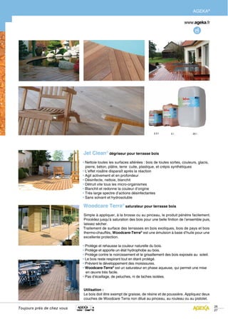 AGEKA®




                             Jet Clean® dégriseur pour terrasse bois
                             • Nettoie toutes les surfaces altérées : bois de toutes sortes, couleurs, glacis,
                               pierre, béton, plâtre, terre cuite, plastique, et crépis synthétiques
                             • L’effet rosâtre disparaît après la réaction
                             • Agit activement et en profondeur
                             • Désinfecte, nettoie, blanchit
                             • Détruit vite tous les micro-organismes
                             • Blanchit et redonne la couleur d’origine
                             • Très large spectre d’actions désinfectantes
                             • Sans solvant et hydrosoluble

                             Woodcare Terra® saturateur pour terrasse bois
                             Simple à appliquer, à la brosse ou au pinceau, le produit pénètre facilement.
                             Procédez jusqu’à saturation des bois pour une belle finition de l’ensemble puis,
                             laissez sécher.
                             Traitement de surface des terrasses en bois exotiques, bois de pays et bois
                             thermo-chauffés, Woodcare-Terra® est une émulsion à base d’huile pour une
                             excellente protection.

                             • Protège et rehausse la couleur naturelle du bois.
                             • Protège et apporte un état hydrophobe au bois.
                             • Protège contre le noircissement et le grisaillement des bois exposés au soleil.
                             • Le bois reste respirant tout en étant protégé.
                             • Prévient le développement des moisissures.
                             • Woodcare-Terra® est un saturateur en phase aqueuse, qui permet une mise
                               en œuvre très facile.
                             • Pas d’écaillage, de peluches, ni de taches isolées.


                             Utilisation :
                             Le bois doit être exempt de graisse, de résine et de poussière. Appliquez deux
                             couches de Woodcare Terra non dilué au pinceau, au rouleau ou au pistolet.

                                                                                                                 26
Toujours près de chez vous
                                                                                                                 27
 