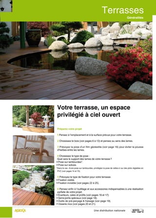 Généralités




Votre terrasse, un espace
privilégié à ciel ouvert

Préparez votre projet

1 Pensez à l’emplacement et à la surface prévue pour votre terrasse.

2 Choisissez le bois (voir pages 6 à 13) et pensez au sens des lames.

3 Prévoyez la pose d’un film géotextile (voir page 16) pour éviter la pousse
d’herbes entre les lames.

 4 Choisissez le type de pose :
 Quel sera le support des lames de votre terrasse ?
• Pose sur lambourdes*.
• Pose sur solives.
*Dans le cas d’une pose sur lambourdes, privilégiez la pose de celles-ci sur des plots réglables en
 PVC (voir pages 14 et 15).


 5 Prévoyez le type de fixation pour votre terrasse.
• Fixation visible.
• Fixation invisible (voir pages 22 à 25).

 6 Pensez enfin à l’outillage et aux accessoires indispensables à une réalisation
 parfaite de votre projet.
• Écarteurs, cales et profils (voir pages 16 et 17).
• Serre-joints spéciaux (voir page 18).
• Outils de pré-perçage & fraisage (voir page 19).
• Visserie inox (voir pages 20 et 21).

                                          Une distribution nationale
 