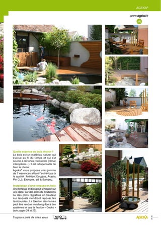 AGEKA®




Quelle essence de bois choisir ?
Le bois est un matériau naturel qui
évolue au fil du temps et qui est
soumis à de fortes contraintes (climat,
intempéries...). Il est indispensable de
bien le choisir.
Ageka ® vous propose une gamme
de 7 essences alliant l’esthétique à
la qualité : Mélèze, Douglas, Acacia,
Pin CL3, Exotique, Ipé & Bambou.

Installation d’une terrasse en bois
Une terrasse en bois peut s’installer sur
une dalle, sur des plots de fondations
ou des plots réglables en hauteur
sur lesquels viendront reposer les
lambourdes. La fixation des lames
peut être rendue invisible grâce à des
systèmes tel que la fixation « Gecko »
(voir pages 24 et 25).

                                                     4
Toujours près de chez vous
                                                     5
 