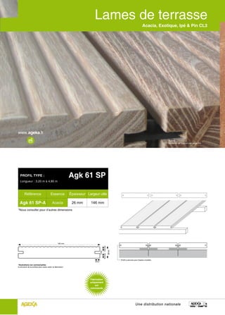 Acacia, Exotique, Ipé & Pin CL3




                                                                                                                                                                 Acacia
                                                                                                                                                                 (système de fixation voir page 24)




  PROFIL TYPE :                                                Agk 61 SP
  Longueur : 3,20 m à 4,80 m



        Référence                         Essence              Épaisseur Largeur utile

  Agk 61 SP-A                               Acacia              26 mm       146 mm
*Nous consulter pour d’autres dimensions




                                                    146 mm
                                                                                           10,5 mm 10,5 mm

                                                                                                             26 mm
                                                                                    5 mm




                                                                                                                     Profil à rainures pour fixation invisible
                                                                              9mm
*Illustrations non contractuelles :
la structure de la surface peut varier selon la fabrication.




                                                                                                                                        Une distribution nationale
 