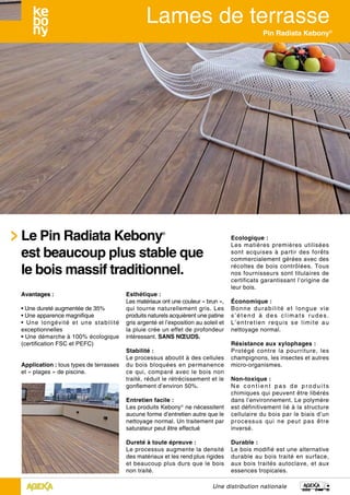 Une distribution nationale
Pin Radiata Kebony®
Esthétique :
Les matériaux ont une couleur « brun »,
qui tourne naturellement gris. Les
produits naturels acquièrent une patine
gris argenté et l’exposition au soleil et
la pluie crée un effet de profondeur
intéressant. SANS NŒUDS.
Stabilité :
Le processus aboutit à des cellules
du bois bloquées en permanence
ce qui, comparé avec le bois non
traité, réduit le rétrécissement et le
gonflement d’environ 50%.
Entretien facile :
Les produits Kebony®
ne nécessitent
aucune forme d’entretien autre que le
nettoyage normal. Un traitement par
saturateur peut être effectué
Dureté à toute épreuve :
Le processus augmente la densité
des matériaux et les rend plus rigides
et beaucoup plus durs que le bois
non traité.
Ecologique :
Les matières premières utilisées
sont acquises à partir des forêts
commercialement gérées avec des
récoltes de bois contrôlées. Tous
nos fournisseurs sont titulaires de
certificats garantissant l’origine de
leur bois.
Économique :
Bonne durabilité et longue vie
s’étend à des climats rudes.
L’entretien requis se limite au
nettoyage normal.
Résistance aux xylophages :
Protégé contre la pourriture, les
champignons, les insectes et autres
micro-organismes.
Non-toxique :
N e c o n t i e n t p a s d e p r o d u i t s
chimiques qui peuvent être libérés
dans l’environnement. Le polymère
est définitivement lié à la structure
cellulaire du bois par le biais d’un
processus qui ne peut pas être
inversé.
Durable :
Le bois modifié est une alternative
durable au bois traité en surface,
aux bois traités autoclave, et aux
essences tropicales.
Avantages :
• Une dureté augmentée de 35%
• Une apparence magnifique
• Une longévité et une stabilité
exceptionnelles
• Une démarche à 100% écologique
(certification FSC et PEFC)
Application : tous types de terrasses
et « plages » de piscine.
Le Pin Radiata Kebony®
est beaucoup plus stable que
le bois massif traditionnel.
 