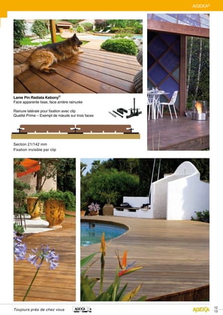 Toujours près de chez vous
12
13
AGEKA®
Section 21/142 mm
Fixation invisible par clip
Lame Pin Radiata Kebony®
Face apparente lisse, face arrière rainurée
Rainure latérale pour fixation avec clip
Qualité Prime – Exempt de nœuds sur trois faces
 