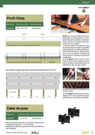 Toujours près de chez vous
Cales de pose
Référence Épaisseur (mm) Conditionnement
EU945381 4, 5, 6, 8 25 pcs/boîte
Avec ces écarteurs de pose, vous pouvez caler au choix
4 dimensions de joints : 4, 5, 6 ou 8 mm.
Parfaitement adapté aux lames de terrasse (écartement
fixe et régulier)
Profil Dista
Référence Dimension (mm) Conditionnement
EU944801 10 x 16 x 735 50 pcs/boîte
Dista®
est un profil dont la fonction
principale est de permettre la venti-
lation des bois et d’éviter la rétention
d’eau, la lame ne reposant pas direc-
tement sur son support.
Il évite de même le cisaillement des
vis provoqué par le retrait ou le gonfle-
ment des lames. Ces déformations sol-
licitent fortement les vis . Dans les bois
durs, les vis ne peuvent s’imprimer et
courent donc le risque de rompre par
cisaillement.
Le profil Dista®
crée un jeu de 13 mm
entre la lame et son support permet-
tant le mouvement des lames avec une
déformation des vis sans rompre.
Les profils mesurant 73,5 cm s’emboîtent les uns
derrière les autres.
Le profil Dista®
se fixe avec les vis Ter-
rassotec Ø 4 mm à travers les perce-
ments prévus. Il faut trois vis par profil.
13mm
7 mm 7 mm
Un double vissage des lames est recommandé tous les 50 cm
Profil DISTA
Laissez au minimum 7 mm d’écartement entre les lames
Profil DISTALe vissage s’effectue dans le profil DISTA et les lambourdes
50 cm 50 cm 50 cm 50 cm
16
17
AGEKA®
 