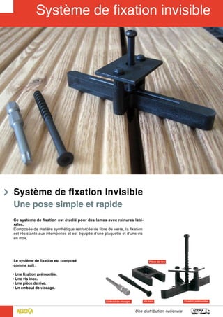 Une distribution nationale
Ce système de fixation est étudié pour des lames avec rainures laté-
rales.
Composée de matière synthétique renforcée de fibre de verre, la fixation
est résistante aux intempéries et est équipée d’une plaquette et d’une vis
en inox.
Le système de fixation est composé
comme suit :
• Une fixation prémontée.
• Une vis inox.
• Une pièce de rive.
• Un embout de vissage.
Système de fixation invisible
Une pose simple et rapide
 