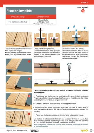 20
21
Toujours près de chez vous
Fixation invisible
Embout de vissage Conditionnement
T15 étoilé (embout inclus)
75 pcs / boîte
ou 125 pcs / boîte
*Autres quantités : nous consulter
Des surfaces sans fixations visibles  :
• Un aspect très soigné.
• Pas d’éclats autour des têtes de vis.
• Des joints réguliers entre les lames.
Une durabilité exceptionnelle :
l’excellente ventilation ainsi qu’un jeu
constructif important par rapport au
support (9 mm ventilés) évitent toute
accumulation d’humidité.
Un maintien parfait des lames :
La fixation conserve dans la durée
l’aspect général de votre terrasse
en permettant un léger glissement
des lames tout en les maintenant
parfaitement en place.
La fixation prémontée est directement utilisable pour une mise en
œuvre rapide.
• 1 Positionnez une fixation de rive sous la première lame, le biais en dessus.
Prépercez cette lame avant vissage. Les fixations de rives (départs et arrivées)
sont obligatoires pour bloquer longitudinalement.
• 2 Emboîtez la fixation dans la rainure, et vissez partiellement.
• 3 Positionnez les lames suivantes, réglez-les, fixez-les, et vissez avec la
lame précédente. Ne serrez pas trop, un réglage ultérieur reste possible à tout
moment.
• 4 Placez une fixation de rive sous la dernière lame, prépercez et vissez.
Les fixations invisibles apportent souvent une souplesse de mise en oeuvre. Mais
avec certains systèmes, le démontage d’une seule lame peut être très fastidieux
et il faut souvent démonter toutes les autres lames en amont.
Avec ce système de fixation, chaque lame peut être démontée facilement
et individuellement.
AGEKA®
 