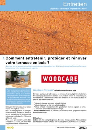 Une distribution nationale
Woodcare Terrasse®
saturateur pour terrasse bois
Simple à appliquer, à la brosse ou au pinceau, le produit pénètre facilement.
Procédez jusqu’à saturation des bois pour une belle finition de l’ensemble puis,
laissez sécher. Traitement de surface des terrasses en bois exotiques, bois de
pays et bois thermo-chauffés.
• Protège et rehausse la couleur naturelle du bois.
• Protège et apporte un état hydrophobe au bois.
• Protège contre le noircissement et le grisaillement des bois exposés au soleil.
• Le bois reste respirant tout en étant protégé.
• WoodcareTerrasse®
est un saturateur en phase aqueuse, qui permet une mise
en œuvre très facile.
Utilisation :
Le bois doit être exempt de graisse, de résine et de poussière. Appliquez deux
couches de Woodcare Terrasse non dilué au pinceau, au rouleau ou au pistolet.
Comment entretenir, protéger et rénover
votre terrasse en bois ?
Nettoyez votre terrasse avec un balai à
brosse bien rigide et à l’eau.
(Pour un nettoyage avec un nettoyeur
haute pression, laissez au minimum
50 cm de hauteur en utilisant une
puissance modérée afin d’éviter de
défibrer le bois).
Pour ceux qui désirent voir le bois
conserver sa teinte, un traitement
supplémentaire est indispensable.
Dégriseur, Saturateur, impression & huile
Quel que soit le type de bois utilisé, avec le temps, l’exposition aux UV et aux intempéries finira par faire virer
la couleur de votre terrasse au gris argenté.
Pour les personnes qui apprécient
cette évolution naturelle, l’entretien
se limitera alors à un simple
nettoyage une à deux fois par an.
Ce nettoyage est essentiel pour
empêcher tout développement de
moisissures rendant entre autre
votre terrasse glissante.
 