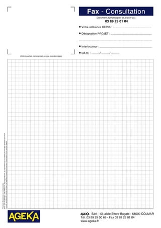 Photosetillustrationsnoncontractuelles.
Bienquececataloguesoitétabliavecleplusgrandsoin,lesinformationsqu'ilcontientpeuventêtreamenéesàévoluer.
Aucunereproduction,mêmepartielle,deceguidenepeutêtrefaitesansl'autorisationdelasociétéAgeka.
(Votre cachet commercial ou vos coordonnées)
Fax - Consultation
Document à photocopier et à faxer au :
03 89 29 01 04
• Votre référence DEVIS : ...............................................
• Désignation PROJET :...................................................
.........................................................................................
• Interlocuteur :.................................................................
• DATE : ........../ ........../ ..........
Sàrl - 13, allée Ettore Bugatti - 68000 COLMAR
Tél. 03 89 29 00 69 - Fax 03 89 29 01 04
www.ageka.fr
 