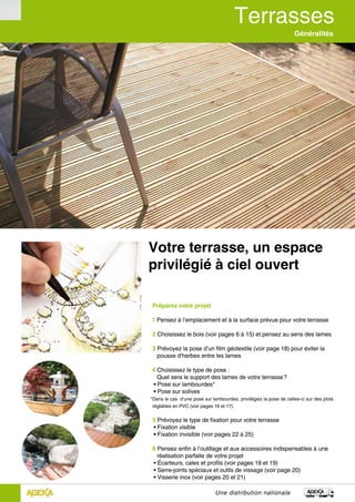 Généralités
Une distribution nationale
Votre terrasse, un espace
privilégié à ciel ouvert
Préparez votre projet
1 Pensez à l’emplacement et à la surface prévue pour votre terrasse
2 Choisissez le bois (voir pages 6 à 15) et pensez au sens des lames
3 Prévoyez la pose d’un film géotextile (voir page 18) pour éviter la 	
pousse d’herbes entre les lames
4 Choisissez le type de pose :
Quel sera le support des lames de votre terrasse ?
• Pose sur lambourdes*
• Pose sur solives
*Dans le cas d’une pose sur lambourdes, privilégiez la pose de celles-ci sur des plots
réglables en PVC (voir pages 16 et 17).
5 Prévoyez le type de fixation pour votre terrasse
• Fixation visible
• Fixation invisible (voir pages 22 à 25)
6 Pensez enfin à l’outillage et aux accessoires indispensables à une 	
réalisation parfaite de votre projet
• Écarteurs, cales et profils (voir pages 18 et 19)
• Serre-joints spéciaux et outils de vissage (voir page 20)
• Visserie inox (voir pages 20 et 21)
 