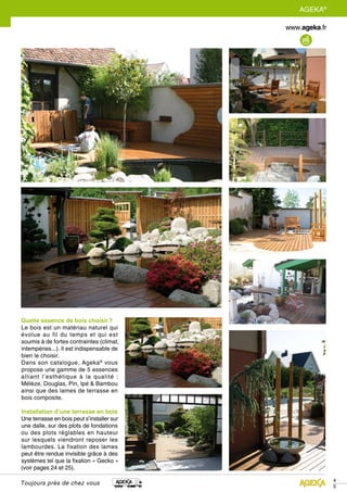 4
5
AGEKA®
Toujours près de chez vous
Quelle essence de bois choisir ?
Le bois est un matériau naturel qui
évolue au fil du temps et qui est
soumis à de fortes contraintes (climat,
intempéries...). Il est indispensable de
bien le choisir.
Dans son catalogue, Ageka®
vous
propose une gamme de 5 essences
alliant l’esthétique à la qualité :
Mélèze, Douglas, Pin, Ipé & Bambou
ainsi que des lames de terrasse en
bois composite.
Installation d’une terrasse en bois
Une terrasse en bois peut s’installer sur
une dalle, sur des plots de fondations
ou des plots réglables en hauteur
sur lesquels viendront reposer les
lambourdes. La fixation des lames
peut être rendue invisible grâce à des
systèmes tel que la fixation « Gecko »
(voir pages 24 et 25).
 