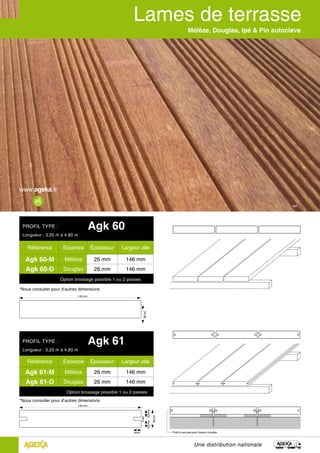 Ipé
Une distribution nationale
Mélèze, Douglas, Ipé & Pin autoclave
*Nous consulter pour d’autres dimensions
PROFIL TYPE : Agk 60
Longueur : 3,20 m à 4,80 m
Référence Essence Épaisseur Largeur utile
Agk 60-M Mélèze 26 mm 146 mm
Agk 60-D Douglas 26 mm 146 mm
Option brossage possible 1 ou 2 passes
PROFIL TYPE : Agk 61
Longueur : 3,20 m à 4,80 m
Référence Essence Épaisseur Largeur utile
Agk 61-M Mélèze 26 mm 146 mm
Agk 61-D Douglas 26 mm 146 mm
Option brossage possible 1 ou 2 passes
146 mm
26mm
*Nous consulter pour d’autres dimensions
146 mm
9mm Profil à rainures pour fixation invisible
26mm
10,5mm10,5mm
5mm
 