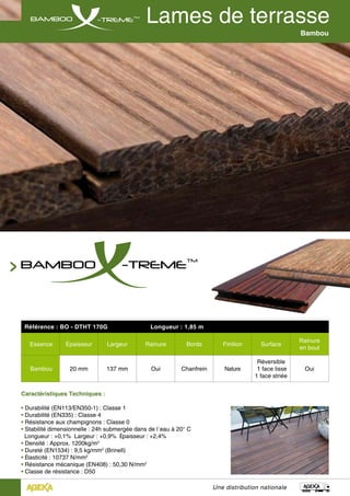 Une distribution nationale
Bambou
Référence : BO - DTHT 170G Longueur : 1,85 m
Essence Épaisseur Largeur Rainure Bords Finition Surface
Rainure
en bout
Bambou 20 mm 137 mm Oui Chanfrein Nature
Réversible
1 face lisse
1 face striée
Oui
Caractéristiques Techniques :
• Durabilité (EN113/EN350-1) : Classe 1
• Durabilité (EN335) : Classe 4
• Résistance aux champignons : Classe 0
• Stabilité dimensionnelle : 24h submergée dans de l´eau à 20° C
Longueur : +0,1% Largeur : +0,9% Épaisseur : +2,4%
• Densité : Approx. 1200kg/m3
• Dureté (EN1534) : 9,5 kg/mm2
(Brinell)
• Élasticité : 10737 N/mm2
• Résistance mécanique (EN408) : 50,30 N/mm2
• Classe de résistance : D50
 