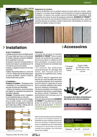Toujours près de chez vous
8
9
AGEKA®
Apparence et couleur :
La lame de Bambou est un produit naturel qui peut varier en couleur, veine
et aspect. La couleur peut changer au fil du temps et suivant la régularité de
l’entretien. La lame a une couleur marron foncée durant l’installation. Elle
deviendra plus claire au bout de quelques semaines. BAMBOO X-TREME™
montre une veine et une structure similaire aux autres bois durs, mais les
caractéristiques du bambou restent néanmoins identifiables et offrent au
produit cet aspect unique et vivant.
Avant l’installation :
•Installezleslamesavecunelégèrepente
(2%) pour éviter que l´eau ne s´accumule
ensurface.Assurezunebonneventilation
de la superficie à recouvrir.
• Lorsque le sous-sol n’est pas drainé, il
faudra alors laisser une distance de 10
cm entre le sous sol et la lame.
• Laissez un espace d´environ 5 mm entre
les lames.
• Utilisez des lambourdes d´au moins 40
x 70 mm. Utilisez des lambourdes ayant
la même durabilité : classe 4. Éviter le
contact direct avec la terre.
Installation
Maximum 45 cm
entre les lambourdes.
Maximum 60 cm
entre les supports.
Minimum 5-6 mm entre les lames.
L’installation :
Fixations invisibles : Choisissez entre
l´installation d´une superficie lisse ou
rainurés (la lame est réversible).
• Utilisez les fixations recommandées
par Ageka®
en respectant les phases de
montage indiquées.
Vissage : Choisissez entre l´installation
d´une superficie lisse ou rainurés.
• Pré-percage de la lame avant vissage.
Pour la pose vissée, il est conseillé
d’utiliser deux vis espacées en têtes de
lame (des deux côtés). Utilisez des vis
A2 en Inox durci 6 x 60 mm.
Important :
• La lame de terrasse en bambou
BAMBOO X-TREME™ est un produit
naturel, les variations de couleurs et
de structure dans un même lot sont
donc possibles. La couleur pourra
changer en fonction de l’entretien des
lames choisit.
• En fonction des différentes
caractéristiques du séchage des
lames, des fissures pourront
apparaître en superficie et au niveau
des têtes.
On pourra réduire l’apparition des
fissures en cirant les têtes des lames.
• Les parties latérales de la superficie
pourront devenir rugueuses à cause
de la constante dilatation des lames
due aux variations climatiques.
• On pourra constater une variation des
dimensions des lames ou assemblage
de celles-ci après l´installation. Ces
phénomènes sont normaux pour la
majorité des bois.
Pour les lames de terrasse BAMBOO
X-TREME™ ces effets seront réduits
grâce au brevet où l’on combine
lors de la de production, le thermo-
traitement avec la compression à
haute densité.
Même en prenant toutes les mesures nécessaires
pour assurer une installation optimale, les
spécificités de chaque installation (emplacement,
sous-sol et processus d´installation) peuvent
varier et ne dépendent pas de la responsabilité
du fabriquant. En cas de doute, vous pouvez
contacter votre installateur. Ces instructions
peuvent être modifiées.
Accessoires
Lambourde référence :
LAMBE4270
Essence
Section
(mm)
Longueur
(m)
Exotique 42 x 70 2,15 à 5*
Fixation invisible
Embout de
vissage
Conditionnement
T15 étoilé
(embout
inclus)
75 pcs / boîte
ou 125 pcs / boîte
*Autres quantités : nous
consulter
Ce système de fixation est étudié pour
des lames avec rainures latérales.
 