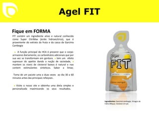 Agel FIT Fique em FORMA FIT contém um ingrediente ativo e natural conhecido como Super CitriMax (ácido hidroxicítrico), que é proveniente do extrato da fruta e da casca da Garcinia Cambogia ............................................................................   •   A função principal do HCA é prevenir que o corpo armazene diariamente, os carboidratos adicionais que por sua vez se transformam em gordura.  •   tem um  efeito supressor do apetite dando a noção de saciedade,  •   mantem os niveis de clesterol baixos é natural e nao contem estimulantes sinteticos. Sabor a limao.   Toma de um pacote uma a duas vezes  ao dia 30 a 60 minutos antes das principais refeiçoes .   •   Visite o nosso site e obtenha uma dieta simples e personalizada maximizando os seus resultados.  Ingredientes:  Garcinia cambogia, Vinagre de Cidra (Maça), Celulose em pó. 