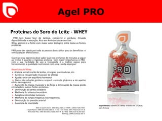 Agel PRO Proteínas do Soro do Leite - WHEY   PRO tem baixo teor de lactose, colesterol e gordura;  E levada digestibilidade e absorção; Rico em Aminoacidos essenciais Whey protein é a fonte com maior valor biologico entre todas as fontes proteicas.  PRO pode ser usado por toda as pessoas basta olhar para os beneficios  e sem qualquer efeito toxico .  Quem pratica exercicio deve saber que nos primeiros 30 minutos a seguir ao treino é quando a ingestao proteica  tem maior importancia o PRO  com a sua facilidade de uso e transporte é a melhor opçao para fornecimento e qualidade nutricional com uma rapida absorçao. Benefícios do Whey     •   Acelera a cicatrizarão de lesões, cirurgias, queimaduras, etc.   •   Acelera a recuperação muscular de atletas   •   Ajuda a criar um equilíbrio hormonal   •   Dietas de redução gordura corporal: controle glicémico e do apetite efeito termogénico   •   Aumento da massa muscular e da força e diminuição da massa gorda em relação a outras fontes proteicas   •   Diminuição do stress oxidativo   •   Melhoria do sistema imunitário   •   Apoptose de células tumorais   •   Melhoria da função hepática (nas hepatites.)   •   Diminuição da pressão arterial   •   Ausencia de toxicidade Med Sci Sports Exerc. 2002 May;34(5)   2- FASEB J. 2003 17(4):A 942.   J Appl Physiol. 1999 Oct;87(4):1381-5.   4- Eur J Clin Invest.  2001 Feb;31(2):171-8.   Anticancer Res. 1995 Nov-Dec;15(6B):2643-9.   6- J Med. 2000;31(5-6):283-302.   Nahrung. 1999 Jun;43(3):165-7.     Ingredientes:  contem 20  Whey  Protein em 175 kcal,  com frutose  