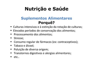 Nutrição e Saúde Suplementos Alimentares Porquê? Culturas intensivas e à extinção da rotação de culturas; Elevados períodos de conservação dos alimentos; Processamento dos alimentos; Stresse; Consumo regular de fármacos (ex: contraceptivos); Tabaco e álcool; Poluição de diversa origem; Transtornos digestivos e alergias alimentares; etc.. 