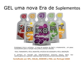 GEL uma nova Era de  Suplementos  Embalagem única e exclusiva - A linha de produtos da Agel é, simplesmente , um passo revolucionário para a nutrição mais prática, precisa e efectiva.   FÁCIL TRANSPORTE, FÁCIL INGESTÃO, EFICÁCIA DE DOSAGEM e FÁCIL ABSORÇÃO  O primeiro no mercado dos "GELCEUTICALS" Consumo seguro, Baixo teor calórico,glicémico e gordura. sabores(maçã verde,amora,frutos exóticos,limão, etc)  