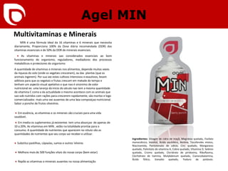 Agel MIN Multivitaminas e Minerais MIN é uma fórmula ideal da 16 vitaminas e 6 minerais que necessita diariamente, Proporciona 100% da Dose diária recomendada (DDR) das vitaminas essenciais e de 50% da DDR de minerais essenciais.    •   As vitaminas e minerais sao considerados essenciais ao bom funcionamento do organismo, r eguladores, mediadores dos processos metabólicos e protectores do organismo  A quantidade de vitaminas e minerais nos alimentos, depende muitas vezes da riqueza do solo (onde os vegetais cresceram), ou das  plantas (que os animais ingerem). Por sua vez estes cultivos intensivos e exautivos, levam aditivos para que os vegetais e frutas crescam em metade do tempo e tenham um aspecto visual apelativo o que nao é sinonimo de valor nutricional ex: uma laranja do inicio do século nao tem a mesma quantidade de vitamina C como a da actualidade o mesmo acontece com os animais que sao sob-nutridos com rações para crescerem rapidamente, sâo mortos e logo comercializados  mais uma vez ausentes de uma boa composiçao nutricional. Sabor a ponche de frutos silvestres.     •   Em essência, as vitaminas e os minerais são cruciais para uma vida saudável.   •   Em media os suplementos já existentes  tem uma absorçao  de apenas de 10 a 20%. As vitaminas em MIN , estão na totalidade prontas para o consumo. A quantidade de nutrientes que aparecem no rótulo são as quantidades de nutrientes que seu corpo vai receber e utilizar.   •   Substitui pastilhas, cápsulas, sumos e outros 'elixires   •   Melhora mais de 500 funções vitais do nosso corpo (bem estar)   •   Repõe as vitaminas e minerais ausentes na nossa alimentação Ingredientes:  Vinagre de cidra de maçã, Magnésio quelado, Fosfato monocálcico, Inositol, Ácido ascórbico, Biotina, Tocoferoles mistos, Niacinamida, Pantotenato de cálcio, Cinc quelado, Manganeso quelado, Palmitato de vitamina A, Cobre quelado, Vitamina D, Selénio quelado, Cromo quelado, Cloridrato de piridoxina, Riboflavina, Clorhidrato de tiamina, Molybdenum quelado, Cianocobalamina, Ácido fólico, Vanadio quelado, Yoduro de potássio. 