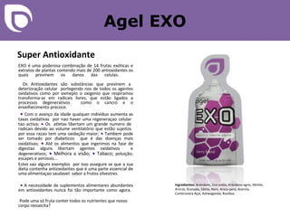 Agel EXO Super Antioxidante EXO é uma poderosa combinação de 14 frutas exóticas e extratos de plantas contendo mais de 200 antioxidantes os quais previnem os danos das celulas.    Os Antioxidantes são substâncias que previnem a deterioração celular  portegendo nos de todos os agentes oxidativos como por exmeplo o oxigenio que respiramos transforma-se em radicais livres, que estão ligados a processos degenerativos  como o cancro e o envelhecimento precoce.   •   Com o avanço da idade  qualquer individuo aumenta as taxas oxidativas  por nao haver uma regeneraçao celular  tao activa;   •   O s  atletas libertam um grande numero de  radicais devido ao volume ventilatório que estão sujeitos  por essa razao tem uma oxidação maior;  •  T ambem pode ser tomado por diabeticos  que é das doenças mais oxidativas;   •   Até  os alimentos que ingerimos na fase de digestao alguns libertam agentes oxidativos  e degenerativos;   •  Melhora a visão;  •   Tabaco;  poluição; escapes e aerosois...  Estes sao alguns exemplos  por isso assegure se que a sua dieta contenha antioxidantes que é uma parte essencial de uma alimentaçao saudavel. sabor a frutos silvestres.   •  A necessidade de suplementos alimentares abundantes em antioxidantes nunca foi tão importante como agora.    Pode uma só fruta conter todos os nutrientes que nosso corpo nessecita?  Ingredientes:  Arándano, Uva preta, Arándano agrio, Mirtilo, Aronia, Granada, Sábila, Noni, Araca-pera, Acerola, Cambronera Açai, Ashwaganda, Rooibos 