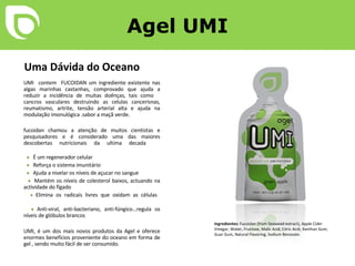 Agel UMI Uma Dávida do Oceano UMI  contem  FUCOIDAN um ingrediente existente nas algas marinhas castanhas, comprovado que ajuda a reduzir a incidência de muitas doênças, tais como  cancros vasculares destruindo as celulas cancerisnas, reumatismo, artrite, tensão arterial alta e ajuda na modulação imonulógica .sabor a maçã verde.              fucoidan chamou a atenção de muitos cientistas e pesquisadores e é considerado uma das maiores descobertas nutricionais da ultima decada    •   É um regenerador celular    •   Reforça o sistema imunitário    •   Ajuda a nivelar os níveis de açucar no sangue    •   Mantém os níveis de colesterol baixos, actuando na actividade do fígado    •   Elimina os radicais livres que oxidam as células    •   Anti-viral, anti-bacteriano, anti-fúngico…regula os níveis de glóbulos brancos UMI, é um dos mais novos produtos da Agel e oferece enormes benefícios proveniente do oceano em forma de gel , sendo muito fácil de ser consumido.  Ingredientes:  Fucoidan (from Seawead extract), Apple Cider Vinegar, Water, Fructose, Malic Acid, Citric Acid, Xanthan Gum, Guar Gum, Natural Flavoring, Sodium Benzoate. 