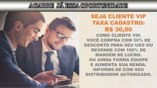SEJA CLIENTE VIP
TAXA CADASTRO:
R$ 30,00
COMO CLIENTE VIP,
VOCÊ COMPRA COM 50% DE
DESCONTO PARA SEU USO OU
REVENDE COM 100% DE
MARGEM DE LUCRO.
OU AINDA FORMA EQUIPE
E AUMENTA SUA RENDA.
INFORME-SE COM SEU
DISTRIBUIDOR AUTORIZADO.
 