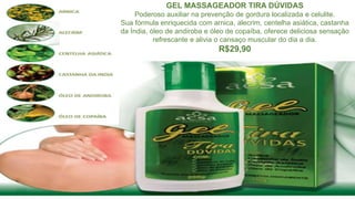 GEL MASSAGEADOR TIRA DÚVIDAS
Poderoso auxiliar na prevenção de gordura localizada e celulite.
Sua fórmula enriquecida com arnica, alecrim, centelha asiática, castanha
da Índia, óleo de andiroba e óleo de copaíba, oferece deliciosa sensação
refrescante e alivia o cansaço muscular do dia a dia.
R$29,90
 