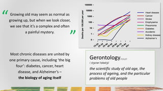 Gerontology
/ˌdʒɛrənˈtɒlədʒi/
noun
the scientific study of old age, the
process of ageing, and the particular
problems of ...