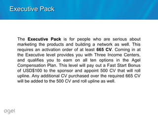 The Executive PackExecutive Pack is for people who are serious about
marketing the products and building a network as well. This
requires an activation order of at least 665 CV. Coming in at
the Executive level provides you with Three Income Centers,
and qualifies you to earn on all ten options in the Agel
Compensation Plan. This level will pay out a Fast Start Bonus
of USD$100 to the sponsor and appoint 500 CV that will roll
upline. Any additional CV purchased over the required 665 CV
will be added to the 500 CV and roll upline as well.
Executive PackExecutive Pack
 