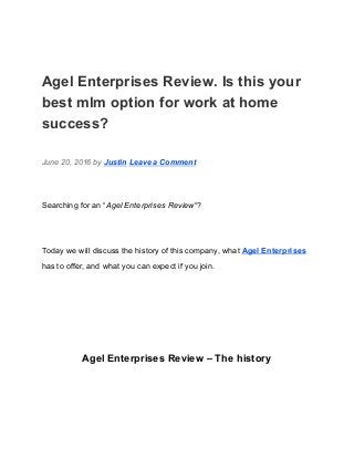  
Agel Enterprises Review. Is this your 
best mlm option for work at home 
success? 
June 20, 2016 by ​Justin​ ​Leave a Comment 
Searching for an “​Agel Enterprises Review​“? 
Today we will discuss the history of this company, what ​Agel Enterprises 
has to offer, and what you can expect if you join. 
  
Agel Enterprises Review – The history 
 