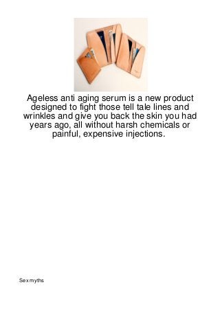 Ageless anti aging serum is a new product
   designed to fight those tell tale lines and
 wrinkles and give you back the skin you had
   years ago, all without harsh chemicals or
        painful, expensive injections.




Sex myths
 
