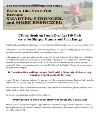 Clinical Study on People Over Age 100 Finds
Secret for Sharper Memory and More Energy
Breakthrough research has found exciting new ways to help your body naturally renew, protect, and revitalize itself.
Clinical studies show that certain natural youth-activating nutrients can help you extend your youth span. They can
even help you solve tough health issues that you've struggled with for years!
In this special report, you'll see exciting new discoveries from Harvard, Oxford, the Mayo Clinic, and a Nobel-Prize
winning breakthrough that revolutionized our understanding of the aging process. And you'll see a breakthrough
clinical study that showed how EVEN PEOPLE OVER AGE 100 could become smarter, stronger and more
energized! It all starts when you discover the new natural breakthrough that helped a 106 year old become smarter,
stronger and more energized.
It if worked this well for people OVER AGE 100 in this clinical study,
imagine what it could do for you
In nearly 30 years of practicing medicine, I've seen scores of pills, potions, and anti-aging therapies. Each claimed to
help turn back the clock on aging. But I recently reviewed a medical study that truly amazed me.
You see, there are plenty of medical studies on animals. But very few have double-blind, placebo controlled clinical
studies, and fewer still are done on humans.
But the truly astounding thing about this clinical study was:
Every person in the clinical study was OVER 100 YEARS OLD
After all, if you're testing something that's supposed to make people feel younger, doesn't it make sense to prove it
with the oldest people you can find? All of the people who tested this remarkable substance were centenarians. They
were all born before 1912.
 