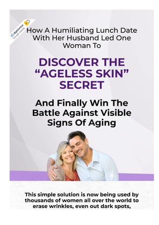 This simple solution is now being used by
thousands of women all over the world to
erase wrinkles, even out dark spots,
rejuvenate crepey skin, and slash years from
How A Humiliating Lunch Date
With Her Husband Led One
Woman To
DISCOVER THE
“AGELESS SKIN”
SECRET
And Finally Win The
Battle Against Visible
Signs Of Aging
S
E
C
U
R
E
O
R
D
E
R
 