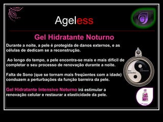 Gel Hidratante Noturno Durante a noite, a pele é protegida de danos externos, e as células de dedicam se a reconstrução. Ao longo do tempo, a pele encontra-se mais e mais difícil de completar o seu processo de renovação durante a noite.  Falta de Sono (que se tornam mais freqüentes com a idade) conduzem a perturbações da função barreira da pele.  Gel Hidratante Intensivo Noturno  irá estimular a renovação celular e restaurar a elasticidade da pele. 