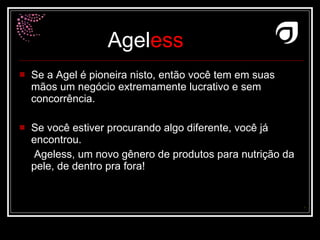 Se a Agel é pioneira nisto, então você tem em suas mãos um negócio extremamente lucrativo e sem concorrência. Se você estiver procurando algo diferente, você já encontrou.  Ageless, um novo gênero de produtos para nutrição da pele, de dentro pra fora!  