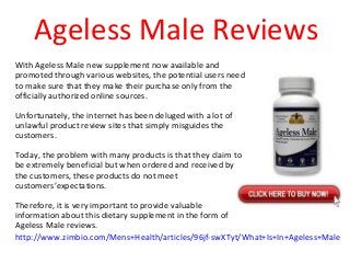 Ageless Male Reviews
With Ageless Male new supplement now available and
promoted through various websites, the potential users need
to make sure that they make their purchase only from the
officially authorized online sources.
Unfortunately, the internet has been deluged with a lot of
unlawful product review sites that simply misguides the
customers.
Today, the problem with many products is that they claim to
be extremely beneficial but when ordered and received by
the customers, these products do not meet
customers’expectations.
Therefore, it is very important to provide valuable
information about this dietary supplement in the form of
Ageless Male reviews.
http://www.zimbio.com/Mens+Health/articles/96jf-swXTyt/What+Is+In+Ageless+Male
 