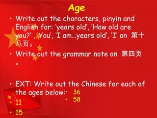 Age
• Write out the characters, pinyin and
English for: ‘years old’, ‘How old are
you?’ , ‘You’, ‘I am…years old’, ‘I’ on 第十
八页。
• Write out the grammar note on 第四页
。
• EXT: Write out the Chinese for each of
the ages below:
• 11
• 15
• 36
• 58
 