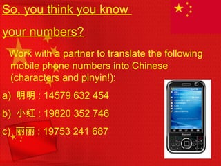 So, you think you know
your numbers?
Work with a partner to translate the following
mobile phone numbers into Chinese
(characters and pinyin!):
a) 明明 : 14579 632 454
b) 小红 : 19820 352 746
c) 丽丽 : 19753 241 687
 