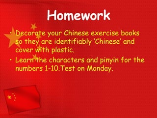 Homework
• Decorate your Chinese exercise books
so they are identifiably ‘Chinese’ and
cover with plastic.
• Learn the characters and pinyin for the
numbers 1-10.Test on Monday.
 