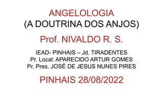 ANGELOLOGIA
(A DOUTRINA DOS ANJOS)
Prof. NIVALDO R. S.
IEAD- PINHAIS – Jd. TIRADENTES
Pr. Local: APARECIDO ARTUR GOMES
Pr. Pres. JOSÉ DE JESUS NUNES PIRES
PINHAIS 28/08/2022
 