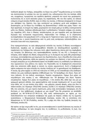   12	
  
πολλοστή	
  φορά	
  την	
  Γκόλφω,	
  απαγγέλλει	
  τα	
  λόγια	
  του	
  pièce28	
  σημαδεύοντας	
  με	
  το	
  πιστόλι	
  
και	
  σκοτώνοντας	
  τη	
  μητέρα	
  του	
  και	
  τον	
  εραστή	
  της,	
  εκδικούμενος	
  έτσι	
  τον	
  πατέρα,	
  αλλά	
  
και,	
   συγχρόνως,	
   τιμωρώντας	
   τον	
   προδότη	
   φασίστα,	
   μπροστά	
   στο	
   κοινό	
   που	
   χειροκροτεί,	
  
πιστεύοντας	
   ότι	
   κι	
   αυτό	
   αποτελεί	
   μέρος	
   της	
   παράστασης.	
   Με	
   τον	
   ίδιο	
   τρόπο,	
   σε	
   κάποια	
  
επόμενη	
  στιγμή	
  (σεκάνς	
  81/83),	
  προς	
  το	
  τέλος	
  της	
  ταινίας,	
  η	
  Ηλέκτρα	
  αποχαιρετά	
  το	
  πτώμα	
  
του	
   αδελφού	
   της,	
   Oρέστη,	
   που	
   έχει	
   εκτελεστεί	
   ως	
   αντάρτης	
   μετά	
   από	
   απόφαση	
   του	
  
δικαστηρίου,	
  με	
  τα	
  λόγια	
  της	
  «Γκόλφως	
  της	
  βοσκοπούλας»:	
  «Καλή	
  σου	
  μέρα,	
  Τάσο»·∙	
  και	
  
λίγο	
  αργότερα,	
  τη	
  στιγμή	
  της	
  ταφής,	
  χειροκροτεί	
  τον	
  νεκρό	
  μαζί	
  με	
  τα	
  άλλα,	
  εναπομείναντα	
  
μέλη	
  του	
  θιάσου.	
  Ανάλογη	
  αλληλουχία	
  (ζωή	
  /	
  μυθοπλασία	
  /	
  Ιστορία)	
  υπάρχει	
  στη	
  σεκάνς	
  
της	
   παραλίας	
   (47),	
   όταν	
   ο	
   θίασος,	
   αποκλεισμένος	
   σε	
   μια	
   παραλία	
   από	
   μια	
   βρετανική	
  
διμοιρία	
   που	
   κυνηγούσε	
   κομμουνιστές,	
   παρουσιάζει	
   την	
   Γκόλφω,	
   κι	
   οι	
   στρατιώτες	
  
αυτοσχεδιάζουν	
  ένα	
  χορωδιακό	
  («It’s	
  a	
  long	
  way	
  to	
  Tipperary»)	
  προς	
  τιμήν	
  του	
  θιάσου,	
  ώς	
  
τη	
   στιγμή	
   που	
   η	
   σκηνή	
   διακόπτεται	
   από	
   τη	
   ριπή	
   ενός	
   αντάρτικου	
   οπλοπολυβόλου	
   που	
  
σκοτώνει	
  έναν	
  από	
  τους	
  στρατιώτες.	
  
Στην	
   πραγματικότητα,	
   τα	
   τρία	
   αφηγηματικά	
   επίπεδα	
   της	
   ταινίας	
   O	
   θίασος	
   συνυπάρχουν	
  
διαλεκτικά,	
   ακριβώς	
   για	
   να	
   απορριφθούν	
   (δηλαδή	
   να	
   ολοκληρωθούν)	
   αμοιβαία:	
   η	
  
παράσταση	
  της	
  Γκόλφως	
  δεν	
  τελειώνει	
  ποτέ,	
  αφού	
  διακόπτεται	
  πάντα	
  από	
  την	
  παρέμβαση	
  
της	
   Ιστορίας	
   (το	
   βλέπουμε	
   στις	
   προαναφερθείσες	
   σεκάνς	
   52	
   και	
   47)·∙	
   η	
   δυναμική	
   της	
  
Ιστορίας,	
  όσον	
  αφορά	
  στο	
  θίασο,	
  αναμιγνύεται	
  με	
  τη	
  δυναμική	
  της	
  ζωής	
  (θα	
  μπορούσαμε	
  
να	
  πούμε,	
  αντιστρέφοντας	
  μια	
  σημείωση	
  του	
  Αγγελόπουλου,	
  πως	
  ο	
  Αίγισθος	
  δεν	
  είναι	
  μόνο	
  
ένας	
  προδότης	
  φασίστας,	
  αλλά	
  και	
  εραστής	
  της	
  μητέρας	
  του	
  Oρέστη)·∙	
  η	
  ζωή	
  υπόκειται	
  σε	
  
συνεχείς	
  αναμίξεις	
  με	
  τη	
  μυθοπλασία	
  (αρκεί	
  να	
  σκεφθεί	
  κανείς	
  τις	
  εναλλαγές	
  των	
  ηθοποιών	
  
που	
   ερμηνεύουν	
   τους	
   ρόλους	
   του	
   έργου	
   του	
   Περεσιάδη	
   και	
   τη	
   διαφορετική	
   υπαινικτική	
  
αξία	
   που	
   αποκτούν	
   κάθε	
   φορά	
   οι	
   σκηνές	
   τις	
   οποίες	
   ερμηνεύουν).	
   Αυτή	
   η	
   διαφορετική	
  
σχέση	
  ανάμεσα	
  στα	
  τρία	
  επίπεδα	
  της	
  ταινίας	
  τονίζεται	
  απ’	
  τη	
  χρονολογική	
  της	
  διάρθρωση.	
  
Η	
  ταινία,	
  όχι	
  μόνο	
  αρχίζει	
  το	
  1952	
  και	
  τελειώνει	
  το	
  1939,	
  με	
  την	
  επανάληψη	
  ενός	
  ανάλογου	
  
πλάνου	
  και	
  μιας	
  ανάλογης	
  φράσης	
  («Φθινόπωρο	
  του	
  ’52	
  ξανάρθαμε	
  στο	
  Αίγιο.	
  Λίγοι	
  απ’	
  
τους	
   παλιούς.	
   Oι	
   πιο	
   παλιοί,	
   καινούργιοι.	
   Ήμαστε	
   κουρασμένοι.	
   Είχαμε	
   δυο	
   μέρες	
   να	
  
κοιμηθούμε»	
   στη	
   σεκάνς	
   2,	
   και:	
   «Φθινόπωρο	
   του	
   ’39	
   φτάσαμε	
   στο	
   Αίγιο.	
   Ήμαστε	
  
κουρασμένοι.	
  Είχαμε	
  δυο	
  μέρες	
  να	
  κοιμηθούμε...»	
  στη	
  σεκάνς	
  86),	
  αλλά	
  έχει	
  και	
  μια	
  μη	
  
γραμμική	
   χρονική	
   εξέλιξη,	
   που	
   χαρακτηρίζεται	
   από	
   συνεχή	
   περάσματα	
   απ’	
   τη	
   μια	
   εποχή	
  
στην	
  άλλη,	
  απ’	
  τη	
  μια	
  σεκάνς	
  στην	
  άλλη	
  –	
  και	
  μάλιστα,	
  μερικές	
  φορές,	
  μέσα	
  στο	
  ίδιο	
  το	
  
πλάνο-­‐σεκάνς	
   [το	
   πέρασμα	
   1952/1942	
   (σεκάνς	
   22/30)	
   ή	
   το	
   πέρασμα	
   1946/1952	
   (σεκάνς	
  
68),	
  που	
  γίνονται,	
  στη	
  μεν	
  πρώτη	
  περίπτωση,	
  μέσω	
  ενός	
  αντίστροφου	
  πανοραμίκ,	
  στη	
  δε	
  
δεύτερη,	
   μ’	
   ένα	
   τράβελινγκ],	
   σύμφωνα	
   με	
   μια	
   σειρά29	
  που	
   θα	
   μπορούσε	
   να	
   αποδοθεί	
  
χονδρικά	
   ως	
   Μ-­‐Γ-­‐Β-­‐Μ-­‐∆-­‐Ε-­‐Ζ-­‐Γ-­‐Μ-­‐Ζ-­‐Λ-­‐Α,	
   ήδη	
   πολύ	
   απλοποιημένη	
   σε	
   σχέση	
   με	
   την	
  
πολυπλοκότητα	
   των	
   ιστορικών	
   αναφορών	
   και	
   χωρίς	
   να	
   παίρνει	
   υπόψη	
   της	
   τις	
   έμμεσες	
  
αναπολήσεις:	
   η	
   Μικρασιατική	
   Καταστροφή	
   (πατέρας,	
   σεκάνς	
   18),	
   οι	
   εκτοπίσεις	
   στη	
  
Μακρόνησο	
   το	
   ’47-­‐’48	
   (Πυλάδης,	
   σεκάνς	
   73),	
   η	
   μάχη	
   στο	
   Χάνι	
   της	
   Γραβιάς	
   (ανιψιός	
   της	
  
Ηλέκτρας,	
  σεκάνς	
  61).	
  	
  
Θα	
  πρέπει	
  να	
  έχει	
  σημειωθεί	
  το	
  ότι,	
  για	
  να	
  αποσαφηνιστεί	
  η	
  τριπλή	
  διάσταση	
  της	
  ταινίας	
  O	
  
θίασος,	
   καθορίσαμε	
   τα	
   τρία	
   στοιχεία	
   που	
   τη	
   συνθέτουν:	
   τη	
   μυθοπλασία,	
   τη	
   ζωή,	
   την	
  
28
Γαλλικά στο κείµενο: θεατρικό έργο (Σ.τ.Μ.)
29
Αν χαρακτηρίσουµε κάθε ιστορική περίοδο ή κάθε οµάδα χρονολιγικά διαδοχικών ιστορικών περιόδων µε ένα
γράµµα ((Α, Β κ.λπ.), κι αν αντιστοιχήσουµε στην αλφάβητο τη χρονολογική σειρά [Ας δυµίσουµε ότι η ταινία
αρχίζει τον Οκτώβριο του ’52 (=Μ) και κλείνει τον Οκτώβριο του 39 (=Α)
 