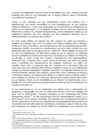   14	
  
με	
  σκοπό	
  να	
  επιβεβαιωθεί	
  η	
  αιωνιότητα	
  και	
  το	
  αμετάβλητό	
  του·∙	
  είναι,	
  αντίθετα,	
  η	
  κριτική	
  
κατάλυσή	
   του,	
   μέσα	
   απ’	
   τον	
   περιορισμό	
   του	
   σε	
   αμιγές	
   μύθευμα,	
   χωρίς	
   τη	
   θεμελιώδη	
  
συνυποδήλωση	
  της	
  ανάγκης32
.	
  	
  	
  
«Ζούμε	
   σ’	
   έναν	
   πολιτισμό	
   που	
   έχει	
   κληροδοτήσει	
   αυτούς	
   τους	
   μύθους»	
   λέει	
   ο	
  
Αγγελόπουλος,	
   «και	
   πρέπει	
   οπωσδήποτε	
   να	
   τους	
   καταστρέψουμε,	
   να	
   τους	
   δώσουμε	
  
ανθρώπινη	
  διάσταση.	
  [...]	
  Είναι	
  ένας	
  λογαριασμός	
  με	
  την	
  πολιτιστική	
  μου	
  κληρονομιά	
  που	
  
πρέπει	
   να	
   τον	
   τακτοποιήσω.	
   [...]	
   ∆ε	
   δέχομαι	
   τη	
   μοίρα,	
   ούτε	
   την	
   ιδέα	
   του	
   πεπρωμένου.	
  
Μπαίνοντας	
   ο	
   μύθος	
   στην	
   ιστορική	
   πραγματικότητα,	
   γίνεται	
   πραγματική	
   ιστορία	
   με	
   μια	
  
διαφορετική	
   διάσταση.	
   ∆εν	
   είναι	
   ερμηνεία:	
   του	
   δίνω	
   ανθρώπινη	
   διάσταση,	
   γιατί	
   ο	
  
άνθρωπος	
  φτιάχνει	
  την	
  Ιστορία	
  κι	
  όχι	
  ο	
  μύθος»33
.	
  	
  
∆εν	
   είναι	
   τυχαίο,	
   βέβαια,	
   ότι	
   ανάμεσα	
   στα	
   τόσα	
   ονόματα	
   του	
   μύθου	
   των	
   Ατρειδών	
   η	
  
μοναδική	
   νέα	
   πρόταση	
   είναι	
   αυτή	
   που	
   αφορά	
   στον	
   Oρέστη	
   (ακριβώς	
   γιατί	
   ο	
   Oρέστης,	
  
αντίθετα	
  απ’	
  όλους	
  τους	
  άλλους,	
  «δεν	
  αντιπροσωπεύει	
  τόσο	
  ένα	
  χαρακτήρα	
  όσο	
  μια	
  ιδέα:	
  
ενσαρκώνει,	
   δηλαδή,	
   την	
   έννοια	
   της	
   επανάστασης»),	
   και	
   στην	
   ταινία	
   «πολλοί	
   από	
   τους	
  
χαρακτήρες	
  έχουν	
  μαζί	
  του	
  μια	
  σχέση	
  ερωτική	
  –	
  σχέση	
  που,	
  τελικά,	
  εκφράζει	
  τον	
  έρωτα	
  για	
  
την	
   ιδέα	
   τής	
   επανάστασης».	
   Μ’	
   άλλα	
   λόγια,	
   ακόμα	
   και	
   για	
   το	
   «ηρωικό»	
   του	
   ανάστημα	
  
(«είναι	
  ο	
  μοναδικός	
  που	
  πιστεύει	
  στον	
  εαυτό	
  του,	
  που	
  επιδιώκει	
  με	
  σαφήνεια	
  το	
  στόχο	
  του	
  
και	
   θυσιάζει	
   γι’	
   αυτόν	
   τη	
   ζωή	
   του»,	
   θυμίζει	
   ο	
   Αγγελόπουλος	
   στην	
   προαναφερθείσα	
  
συνέντευξή	
   του),	
   ο	
   Oρέστης	
   είναι	
   ο	
   μόνος	
   ήρωας	
   που	
   διατηρεί	
   στην	
   ταινία	
   μια	
   μυθική	
  
αύρα,	
   ο	
   μοναδικός	
   που	
   αντιπροσωπεύει	
   μια	
   σύγχρονη	
   «ερμηνεία»	
   του	
   μύθου	
   των	
  
Ατρειδών.	
   Όμως,	
   αυτή	
   η	
   «ερμηνεία»	
   είναι	
   που	
   ανατρέπει	
   και	
   τη	
   λειτουργική	
   θέση	
   την	
  
οποία	
   έχει	
   μέσα	
   στην	
   τραγική/μυθική	
   ελληνική	
   παράδοση,	
   ακόμα	
   και	
   στις	
   διαφορετικές	
  
εκδοχές	
  του	
  Αισχύλου	
  (Αγαμέμνων,	
  Χοηφόροι,	
  Ευμενίδες),	
  του	
  Σοφοκλή	
  (Ηλέκτρα)	
  και	
  του	
  
Ευριπίδη	
  (Ηλέκτρα,	
  Oρέστης):	
  εδώ,	
  πράγματι,	
  μακριά	
  από	
  τη	
  ζωή,	
  ο	
  εκδικητής	
  του	
  γένους	
  ή	
  
ο	
  τελευταίος	
  παράγων	
  της	
  οικογενειακής	
  ύβρεως	
  ή	
  ο	
  έσχατος	
  κρίκος	
  της	
  θεϊκής	
  τύψης,34
	
  	
  	
  
είναι	
  ο	
  φορέας	
  της	
  Ιστορίας,	
  και	
  η	
  «ιστορική»	
  άφεσή	
  του	
  δεν	
  απαιτεί	
  κανέναν	
  Άρειο	
  Πάγο.	
  
Ας	
   μην	
   ξεχνάμε,	
   επίσης,	
   για	
   να	
   επαναλάβουμε	
   μια	
   δήλωση	
   του	
   Αγγελόπουλου,	
   πως	
   ο	
  
Αίγισθος	
  δεν	
  είναι	
  μόνο	
  εραστής	
  της	
  μητέρας,	
  αλλά	
  και,	
  πάνω	
  απ’	
  όλα,	
  ένας	
  δοσίλογος,	
  και	
  
η	
  μητέρα,	
  συνένοχός	
  του.	
  
Το	
   πιο	
   εντυπωσιακό	
   και	
   το	
   πιο	
   μεγαλειώδες	
   του	
   Θιάσου	
   είναι	
   η	
   πολυμορφία	
   και,	
  
συγχρόνως,	
  η	
  ομοιομορφία	
  στο	
  στιλ	
  του.	
  Όπως	
  είναι	
  γνωστό,	
  το	
  στιλ	
  που	
  κυριαρχεί	
  στο	
  
έργο,	
   είναι	
   το	
   πλάνο-­‐σεκάνς.	
   Η	
   διήγηση	
   μοιράζεται	
   σε	
   κάτι	
   περισσότερο	
   από	
   εξήντα	
  
αφηγηματικές	
   σεκάνς,35
	
  	
   σε	
   λίγο	
   περισσότερες	
   από	
   80	
   κινηματογραφικές	
   σεκάνς,	
   με	
   τη	
  
στενή	
  έννοια,36	
  και	
  σε	
  περίπου	
  120	
  πλάνα.	
  Αυτό	
  σημαίνει	
  πως,	
  αν	
  εξαιρέσουμε	
  δεκαπέντε	
  
περίπου	
  περιπτώσεις	
  στις	
  οποίες	
  μία	
  ή	
  περισσότερες	
  κινηματογραφικές	
  σεκάνς	
  μπορούν	
  να	
  
συνενωθούν	
  (ανά	
  δύο	
  κάθε	
  φορά	
  στις	
  περισσότερες	
  περιπτώσεις·∙	
  μέχρι	
  το	
  πολύ	
  έξι,	
  όπως	
  
στην	
   περίπτωση	
   της	
   ομάδας	
   των	
   σεκάνς	
   78/83,	
   που	
   αναφέρονται	
   στην	
   ανεύρεση	
   του	
  
32
Ελληνικά στο κείµενο (Σ. τ. Μ.)
33
Σε συνοµιλία µε τους P. Mereghetti, B. Oheix, G. Sammut (“Jeune Cinéma”, τχ. 88, Ιούλιος-Αύγουστος
1975).
34
Και οι τρεις λέξεις µε πλάγια, ελληνικά στο κείµενο (Σ. τ. Μ.)
35
Ως «αφηγηµατική σεκάνς» νοιούνται τα κάδρα (ή, στην περίπτωση ενός πλάνου σεκάνς, το κάδρο) που
περιγράφουν ή (περιγράφει) µια αφηγηµατική ενότητα. εν πάσει περιπατώσει, κάτι παρόµοιο µε το «κεφάλαιο»
στο µυθιστόρηµα.
36
Ως «κινηµατογραφική σεκάνς» νοιούνται τα κάδρα (ή, στην περίπτωση ενός πλάνου σεκάνς, το κάδρο) που
περιγράφουν ή (περιγράφει) µια δράση µε ενότητα χώρου και χρόνου
 