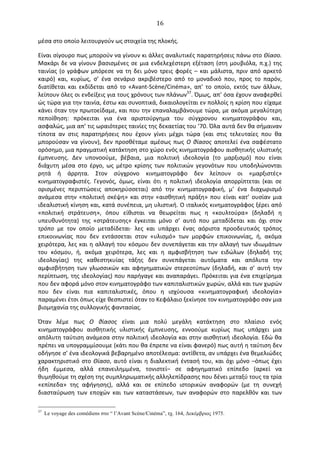   16	
  
μέσα	
  στο	
  οποίο	
  λειτουργούν	
  ως	
  στοιχεία	
  της	
  πλοκής.	
  
Είναι	
  σίγουρο	
  πως	
  μπορούν	
  να	
  γίνουν	
  κι	
  άλλες	
  αναλυτικές	
  παρατηρήσεις	
  πάνω	
  στο	
  Θίασο.	
  
Μακάρι	
  δε	
  να	
  γίνουν	
  βασισμένες	
  σε	
  μια	
  ενδελεχέστερη	
  εξέταση	
  (στη	
  μουβιόλα,	
  π.χ.)	
  της	
  
ταινίας	
  (ο	
  γράφων	
  μπόρεσε	
  να	
  τη	
  δει	
  μόνο	
  τρεις	
  φορές	
  –	
  και	
  μάλιστα,	
  πριν	
  από	
  αρκετό	
  
καιρό)	
   και,	
   κυρίως,	
   σ’	
   ένα	
   σενάριο	
   ακριβέστερο	
   από	
   το	
   μοναδικό	
   που,	
   προς	
   το	
   παρόν,	
  
διατίθεται	
   και	
   εκδίδεται	
   από	
   το	
   «Avant-­‐Scène/Cinéma»,	
   απ’	
   το	
   οποίο,	
   εκτός	
   των	
   άλλων,	
  
λείπουν	
  όλες	
  οι	
  ενδείξεις	
  για	
  τους	
  χρόνους	
  των	
  πλάνων37
.	
  Όμως,	
  απ’	
  όσα	
  έχουν	
  αναφερθεί	
  
ώς	
  τώρα	
  για	
  την	
  ταινία,	
  έστω	
  και	
  συνοπτικά,	
  δικαιολογείται	
  εν	
  πολλοίς	
  η	
  κρίση	
  που	
  είχαμε	
  
κάνει	
  όταν	
  την	
  πρωτοείδαμε,	
  και	
  που	
  την	
  επαναλαμβάνουμε	
  τώρα,	
  με	
  ακόμα	
  μεγαλύτερη	
  
πεποίθηση:	
   πρόκειται	
   για	
   ένα	
   αριστούργημα	
   του	
   σύγχρονου	
   κινηματογράφου	
   και,	
  
ασφαλώς,	
  μια	
  απ’	
  τις	
  ωραιότερες	
  ταινίες	
  της	
  δεκαετίας	
  του	
  ’70.	
  Όλα	
  αυτά	
  δεν	
  θα	
  σήμαιναν	
  
τίποτα	
   αν	
   στις	
   παρατηρήσεις	
   που	
   έχουν	
   γίνει	
   μέχρι	
   τώρα	
   (και	
   στις	
   τελευταίες	
   που	
   θα	
  
μπορούσαν	
  να	
  γίνουν),	
  δεν	
  προσθέταμε	
  αμέσως	
  πως	
  O	
  θίασος	
  αποτελεί	
  ένα	
  σαφέστατο	
  
ορόσημο,	
  μια	
  πραγματική	
  κατάκτηση	
  στο	
  χώρο	
  ενός	
  κινηματογράφου	
  αισθητικής	
  υλιστικής	
  
έμπνευσης.	
   ∆εν	
   υπονοούμε,	
   βέβαια,	
   μια	
   πολιτική	
   ιδεολογία	
   (το	
   μαρξισμό)	
   που	
   είναι	
  
διάχυτη	
   μέσα	
   στο	
   έργο,	
   ως	
   μέτρο	
   κρίσης	
   των	
   πολιτικών	
   γεγονότων	
   που	
   υποδηλώνονται	
  
ρητά	
   ή	
   άρρητα.	
   Στον	
   σύγχρονο	
   κινηματογράφο	
   δεν	
   λείπουν	
   οι	
   «μαρξιστές»	
  
κινηματογραφιστές.	
   Γεγονός,	
   όμως,	
   είναι	
   ότι	
   η	
   πολιτική	
   ιδεολογία	
   απορρίπτεται	
   (και	
   σε	
  
ορισμένες	
   περιπτώσεις	
   αποκηρύσσεται)	
   από	
   την	
   κινηματογραφική,	
   μ’	
   ένα	
   διαχωρισμό	
  
ανάμεσα	
   στην	
   «πολιτική	
   σκέψη»	
   και	
   στην	
   «αισθητική	
   πράξη»	
   που	
   είναι	
   κατ’	
   ουσίαν	
   μια	
  
ιδεαλιστική	
  κίνηση	
  και,	
  κατά	
  συνέπεια,	
  μη	
  υλιστική.	
  O	
  ιταλικός	
  κινηματογράφος	
  ξέρει	
  από	
  
«πολιτική	
   στράτευση»,	
   όπου	
   είθισται	
   να	
   θεωρείται	
   πως	
   η	
   «κουλτούρα»	
   (δηλαδή	
   η	
  
υπευθυνότητα)	
   της	
   «στράτευσης»	
   έγκειται	
   μόνο	
   σ’	
   αυτό	
   που	
   μεταδίδεται	
   και	
   όχι	
   στον	
  
τρόπο	
   με	
   τον	
   οποίο	
   μεταδίδεται·∙	
   λες	
   και	
   υπάρχει	
   ένας	
   αόριστα	
   προοδευτικός	
   τρόπος	
  
επικοινωνίας	
   που	
   δεν	
   εντάσσεται	
   στον	
   «υλισμό»	
   των	
   μορφών	
   επικοινωνίας,	
   ή,	
   ακόμα	
  
χειρότερα,	
  λες	
  και	
  η	
  αλλαγή	
  του	
  κόσμου	
  δεν	
  συνεπάγεται	
  και	
  την	
  αλλαγή	
  των	
  ιδιωμάτων	
  
του	
   κόσμου,	
   ή,	
   ακόμα	
   χειρότερα,	
   λες	
   και	
   η	
   αμφισβήτηση	
   των	
   ειδώλων	
   (δηλαδή	
   της	
  
ιδεολογίας)	
   της	
   καθεστηκυίας	
   τάξης	
   δεν	
   συνεπάγεται	
   αυτόματα	
   και	
   απόλυτα	
   την	
  
αμφισβήτηση	
   των	
   γλωσσικών	
   και	
   αφηγηματικών	
   στερεοτύπων	
   (δηλαδή,	
   και	
   σ’	
   αυτή	
   την	
  
περίπτωση,	
  της	
  ιδεολογίας)	
  που	
  παρήγαγε	
  και	
  αναπαράγει.	
  Πρόκειται	
  για	
  ένα	
  επιχείρημα	
  
που	
  δεν	
  αφορά	
  μόνο	
  στον	
  κινηματογράφο	
  των	
  καπιταλιστικών	
  χωρών,	
  αλλά	
  και	
  των	
  χωρών	
  
που	
   δεν	
   είναι	
   πια	
   καπιταλιστικές,	
   όπου	
   η	
   ισχύουσα	
   «κινηματογραφική	
   ιδεολογία»	
  
παραμένει	
  έτσι	
  όπως	
  είχε	
  θεσπιστεί	
  όταν	
  το	
  Κεφάλαιο	
  ξεκίνησε	
  τον	
  κινηματογράφο	
  σαν	
  μια	
  
βιομηχανία	
  της	
  συλλογικής	
  φαντασίας.	
  
Όταν	
   λέμε	
   πως	
   O	
   θίασος	
   είναι	
   μια	
   πολύ	
   μεγάλη	
   κατάκτηση	
   στο	
   πλαίσιο	
   ενός	
  
κινηματογράφου	
   αισθητικής	
   υλιστικής	
   έμπνευσης,	
   εννοούμε	
   κυρίως	
   πως	
   υπάρχει	
   μια	
  
απόλυτη	
  ταύτιση	
  ανάμεσα	
  στην	
  πολιτική	
  ιδεολογία	
  και	
  στην	
  αισθητική	
  ιδεολογία.	
  Εδώ	
  θα	
  
πρέπει	
  να	
  υπογραμμίσουμε	
  (κάτι	
  που	
  θα	
  έπρεπε	
  να	
  είναι	
  φανερό)	
  πως	
  αυτή	
  η	
  ταύτιση	
  δεν	
  
οδήγησε	
  σ’	
  ένα	
  ιδεολογικά	
  βεβαρημένο	
  αποτέλεσμα:	
  αντίθετα,	
  αν	
  υπάρχει	
  ένα	
  θεμελιώδες	
  
χαρακτηριστικό	
  στο	
  Θίασο,	
  αυτό	
  είναι	
  η	
  διαλεκτική	
  έντασή	
  του,	
  και	
  όχι	
  μόνο	
  –όπως	
  έχει	
  
ήδη	
   έμμεσα,	
   αλλά	
   επανειλημμένα,	
   τονιστεί–	
   σε	
   αφηγηματικό	
   επίπεδο	
   (αρκεί	
   να	
  
θυμηθούμε	
  τη	
  σχέση	
  της	
  συμπληρωματικής	
  αλληλεπίδρασης	
  που	
  δένει	
  μεταξύ	
  τους	
  τα	
  τρία	
  
«επίπεδα»	
   της	
   αφήγησης),	
   αλλά	
   και	
   σε	
   επίπεδο	
   ιστορικών	
   αναφορών	
   (με	
   τη	
   συνεχή	
  
διασταύρωση	
   των	
   εποχών	
   και	
   των	
   καταστάσεων,	
   των	
   αναφορών	
   στο	
   παρελθόν	
   και	
   των	
  
37
Le voyage des comédiens στο “ l’Avant Scène/Cinéma”, τχ. 164, Δεκέµβριος 1975.
 